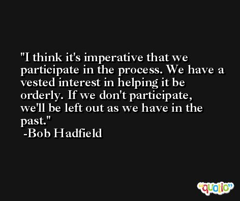 I think it's imperative that we participate in the process. We have a vested interest in helping it be orderly. If we don't participate, we'll be left out as we have in the past. -Bob Hadfield