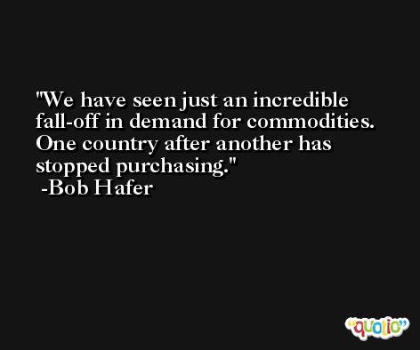 We have seen just an incredible fall-off in demand for commodities. One country after another has stopped purchasing. -Bob Hafer