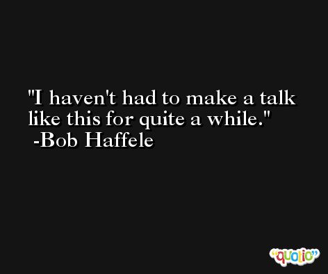 I haven't had to make a talk like this for quite a while. -Bob Haffele