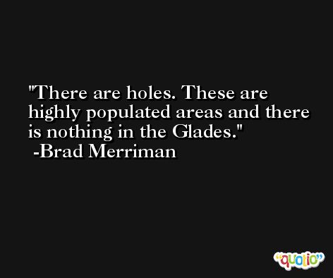 There are holes. These are highly populated areas and there is nothing in the Glades. -Brad Merriman