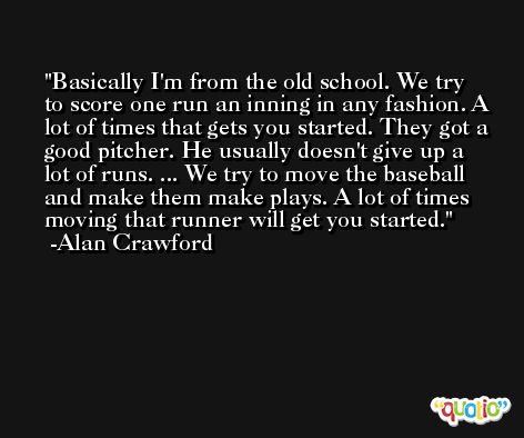 Basically I'm from the old school. We try to score one run an inning in any fashion. A lot of times that gets you started. They got a good pitcher. He usually doesn't give up a lot of runs. ... We try to move the baseball and make them make plays. A lot of times moving that runner will get you started. -Alan Crawford