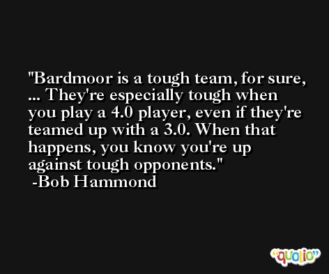 Bardmoor is a tough team, for sure, ... They're especially tough when you play a 4.0 player, even if they're teamed up with a 3.0. When that happens, you know you're up against tough opponents. -Bob Hammond