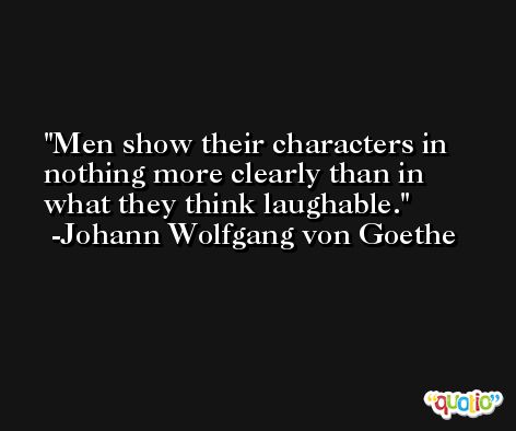 Men show their characters in nothing more clearly than in what they think laughable. -Johann Wolfgang von Goethe