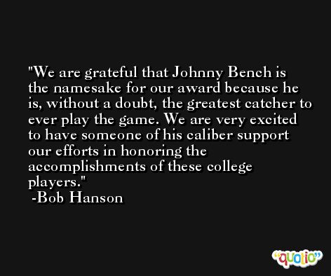 We are grateful that Johnny Bench is the namesake for our award because he is, without a doubt, the greatest catcher to ever play the game. We are very excited to have someone of his caliber support our efforts in honoring the accomplishments of these college players. -Bob Hanson