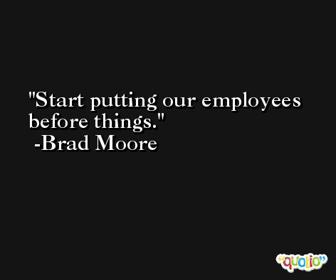 Start putting our employees before things. -Brad Moore