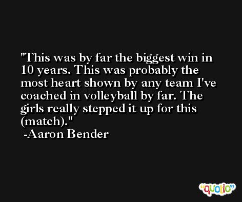 This was by far the biggest win in 10 years. This was probably the most heart shown by any team I've coached in volleyball by far. The girls really stepped it up for this (match). -Aaron Bender