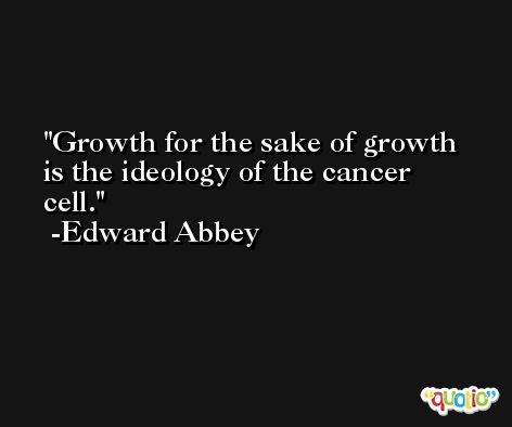Growth for the sake of growth is the ideology of the cancer cell. -Edward Abbey
