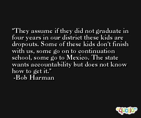 They assume if they did not graduate in four years in our district these kids are dropouts. Some of these kids don't finish with us, some go on to continuation school, some go to Mexico. The state wants accountability but does not know how to get it. -Bob Harman