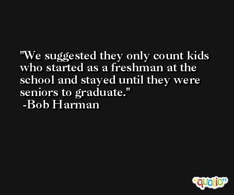We suggested they only count kids who started as a freshman at the school and stayed until they were seniors to graduate. -Bob Harman