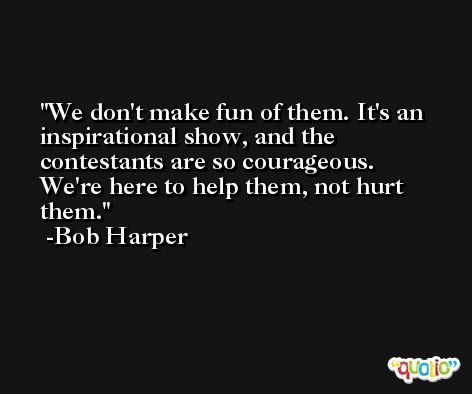 We don't make fun of them. It's an inspirational show, and the contestants are so courageous. We're here to help them, not hurt them. -Bob Harper