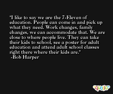 I like to say we are the 7-Eleven of education. People can come in and pick up what they need. Work changes, family changes, we can accommodate that. We are close to where people live. They can take their kids to school, see a poster for adult education and attend adult school classes right there where their kids are. -Bob Harper