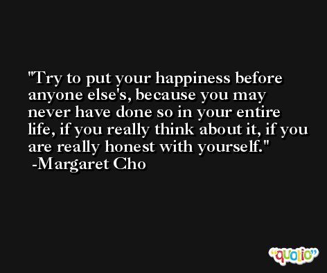 Try to put your happiness before anyone else's, because you may never have done so in your entire life, if you really think about it, if you are really honest with yourself. -Margaret Cho