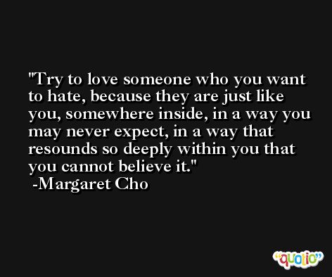 Try to love someone who you want to hate, because they are just like you, somewhere inside, in a way you may never expect, in a way that resounds so deeply within you that you cannot believe it. -Margaret Cho