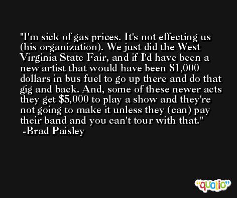 I'm sick of gas prices. It's not effecting us (his organization). We just did the West Virginia State Fair, and if I'd have been a new artist that would have been $1,000 dollars in bus fuel to go up there and do that gig and back. And, some of these newer acts they get $5,000 to play a show and they're not going to make it unless they (can) pay their band and you can't tour with that. -Brad Paisley