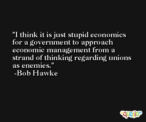 I think it is just stupid economics for a government to approach economic management from a strand of thinking regarding unions as enemies. -Bob Hawke