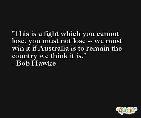 This is a fight which you cannot lose, you must not lose -- we must win it if Australia is to remain the country we think it is. -Bob Hawke
