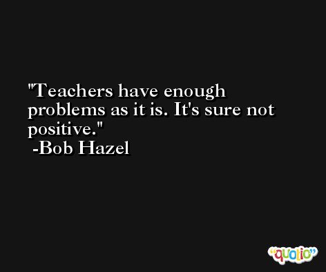 Teachers have enough problems as it is. It's sure not positive. -Bob Hazel