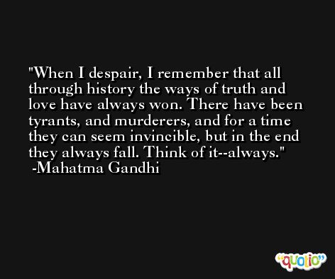 When I despair, I remember that all through history the ways of truth and love have always won. There have been tyrants, and murderers, and for a time they can seem invincible, but in the end they always fall. Think of it--always. -Mahatma Gandhi