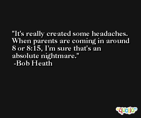 It's really created some headaches. When parents are coming in around 8 or 8:15, I'm sure that's an absolute nightmare. -Bob Heath