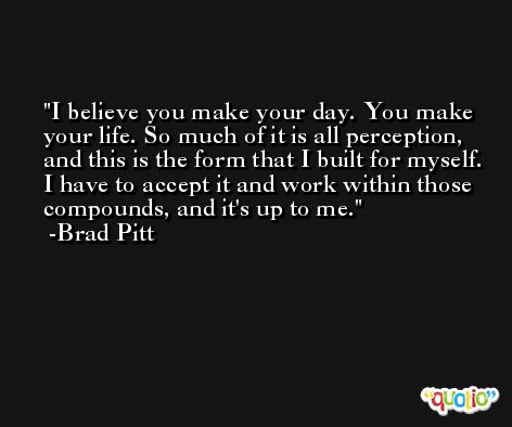 I believe you make your day. You make your life. So much of it is all perception, and this is the form that I built for myself. I have to accept it and work within those compounds, and it's up to me. -Brad Pitt
