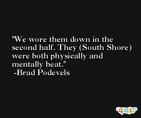 We wore them down in the second half. They (South Shore) were both physically and mentally beat. -Brad Podevels
