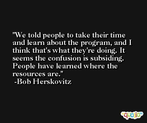 We told people to take their time and learn about the program, and I think that's what they're doing. It seems the confusion is subsiding. People have learned where the resources are. -Bob Herskovitz
