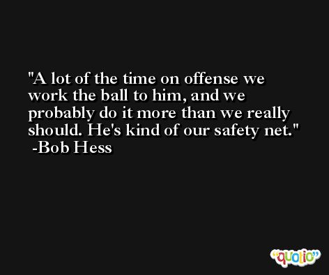 A lot of the time on offense we work the ball to him, and we probably do it more than we really should. He's kind of our safety net. -Bob Hess