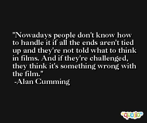 Nowadays people don't know how to handle it if all the ends aren't tied up and they're not told what to think in films. And if they're challenged, they think it's something wrong with the film. -Alan Cumming