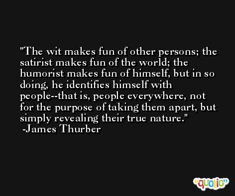 The wit makes fun of other persons; the satirist makes fun of the world; the humorist makes fun of himself, but in so doing, he identifies himself with people--that is, people everywhere, not for the purpose of taking them apart, but simply revealing their true nature. -James Thurber