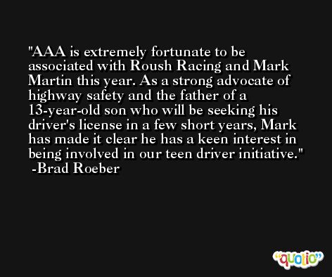 AAA is extremely fortunate to be associated with Roush Racing and Mark Martin this year. As a strong advocate of highway safety and the father of a 13-year-old son who will be seeking his driver's license in a few short years, Mark has made it clear he has a keen interest in being involved in our teen driver initiative. -Brad Roeber