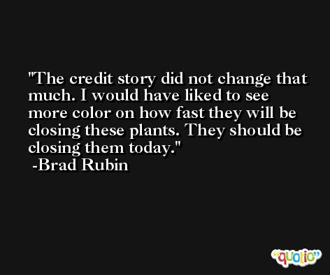 The credit story did not change that much. I would have liked to see more color on how fast they will be closing these plants. They should be closing them today. -Brad Rubin