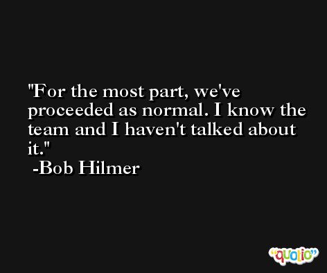 For the most part, we've proceeded as normal. I know the team and I haven't talked about it. -Bob Hilmer