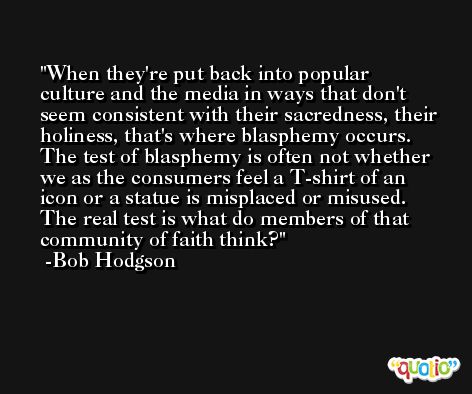 When they're put back into popular culture and the media in ways that don't seem consistent with their sacredness, their holiness, that's where blasphemy occurs. The test of blasphemy is often not whether we as the consumers feel a T-shirt of an icon or a statue is misplaced or misused. The real test is what do members of that community of faith think? -Bob Hodgson