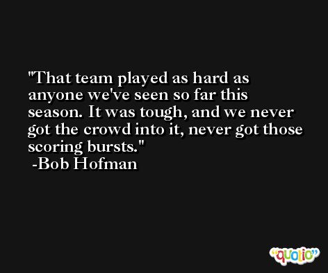 That team played as hard as anyone we've seen so far this season. It was tough, and we never got the crowd into it, never got those scoring bursts. -Bob Hofman