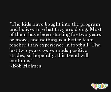 The kids have bought into the program and believe in what they are doing. Most of them have been starting for two years or more, and nothing is a better team teacher than experience in football. The last two years we've made positive strides, so hopefully, this trend will continue. -Bob Holmes