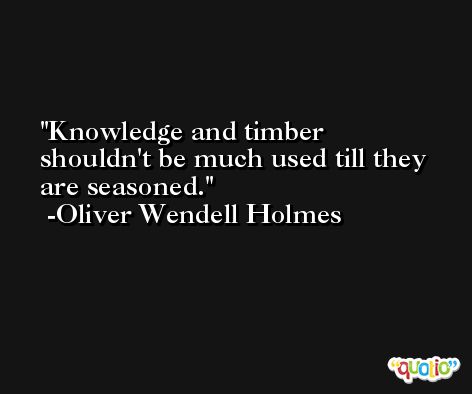 Knowledge and timber shouldn't be much used till they are seasoned. -Oliver Wendell Holmes