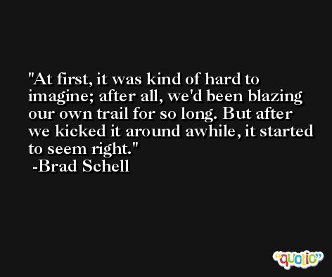 At first, it was kind of hard to imagine; after all, we'd been blazing our own trail for so long. But after we kicked it around awhile, it started to seem right. -Brad Schell
