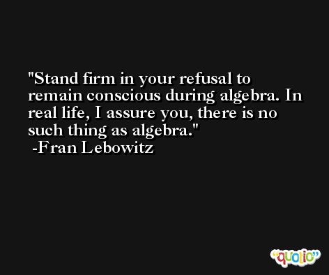 Stand firm in your refusal to remain conscious during algebra. In real life, I assure you, there is no such thing as algebra. -Fran Lebowitz