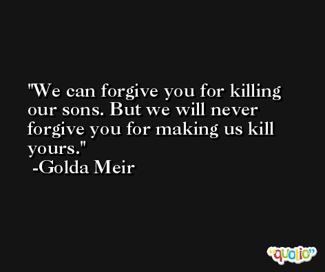 We can forgive you for killing our sons. But we will never forgive you for making us kill yours. -Golda Meir