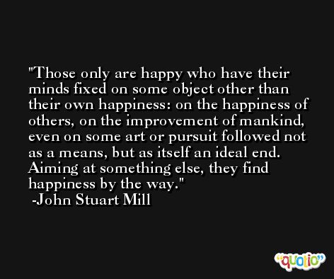 Those only are happy who have their minds fixed on some object other than their own happiness: on the happiness of others, on the improvement of mankind, even on some art or pursuit followed not as a means, but as itself an ideal end. Aiming at something else, they find happiness by the way. -John Stuart Mill