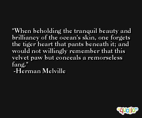 When beholding the tranquil beauty and brilliancy of the ocean's skin, one forgets the tiger heart that pants beneath it; and would not willingly remember that this velvet paw but conceals a remorseless fang. -Herman Melville