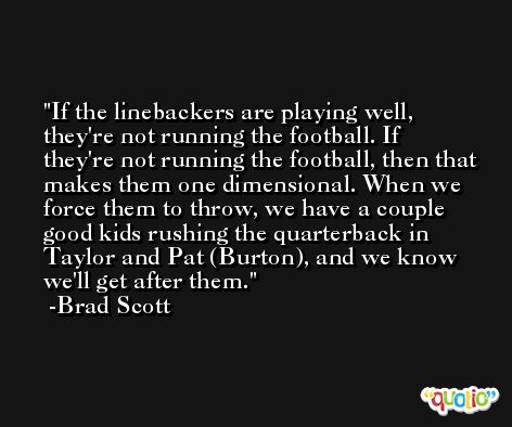 If the linebackers are playing well, they're not running the football. If they're not running the football, then that makes them one dimensional. When we force them to throw, we have a couple good kids rushing the quarterback in Taylor and Pat (Burton), and we know we'll get after them. -Brad Scott