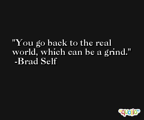 You go back to the real world, which can be a grind. -Brad Self