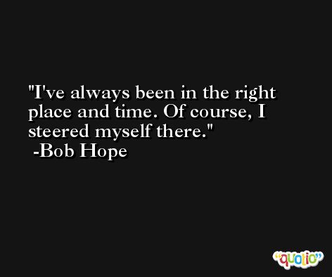 I've always been in the right place and time. Of course, I steered myself there. -Bob Hope
