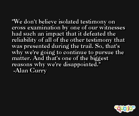 We don't believe isolated testimony on cross examination by one of our witnesses had such an impact that it defeated the reliability of all of the other testimony that was presented during the trail. So, that's why we're going to continue to pursue the matter. And that's one of the biggest reasons why we're disappointed. -Alan Curry