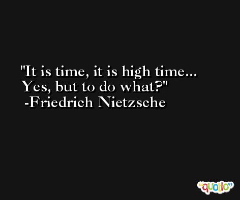 It is time, it is high time... Yes, but to do what? -Friedrich Nietzsche