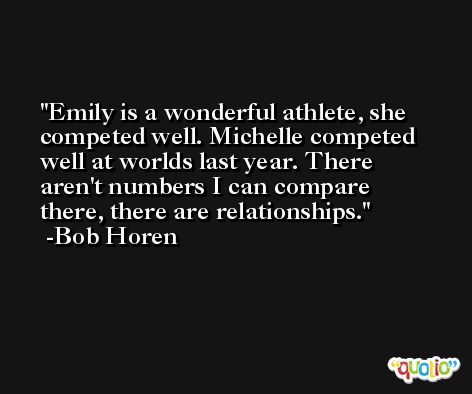 Emily is a wonderful athlete, she competed well. Michelle competed well at worlds last year. There aren't numbers I can compare there, there are relationships. -Bob Horen