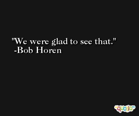 We were glad to see that. -Bob Horen