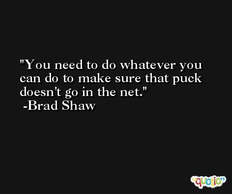 You need to do whatever you can do to make sure that puck doesn't go in the net. -Brad Shaw