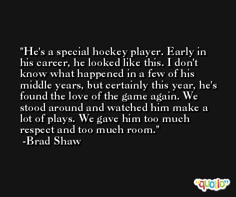 He's a special hockey player. Early in his career, he looked like this. I don't know what happened in a few of his middle years, but certainly this year, he's found the love of the game again. We stood around and watched him make a lot of plays. We gave him too much respect and too much room. -Brad Shaw